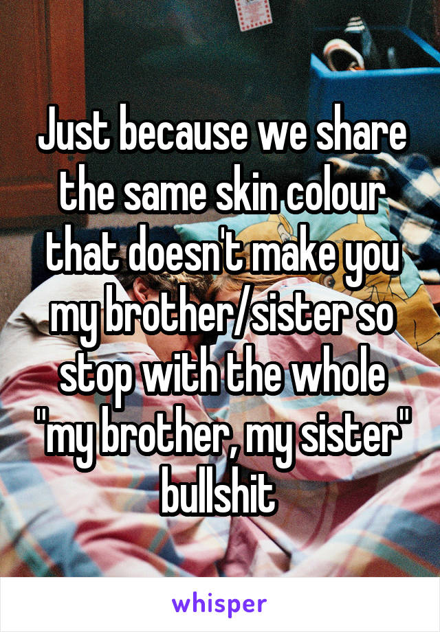 Just because we share the same skin colour that doesn't make you my brother/sister so stop with the whole "my brother, my sister" bullshit 