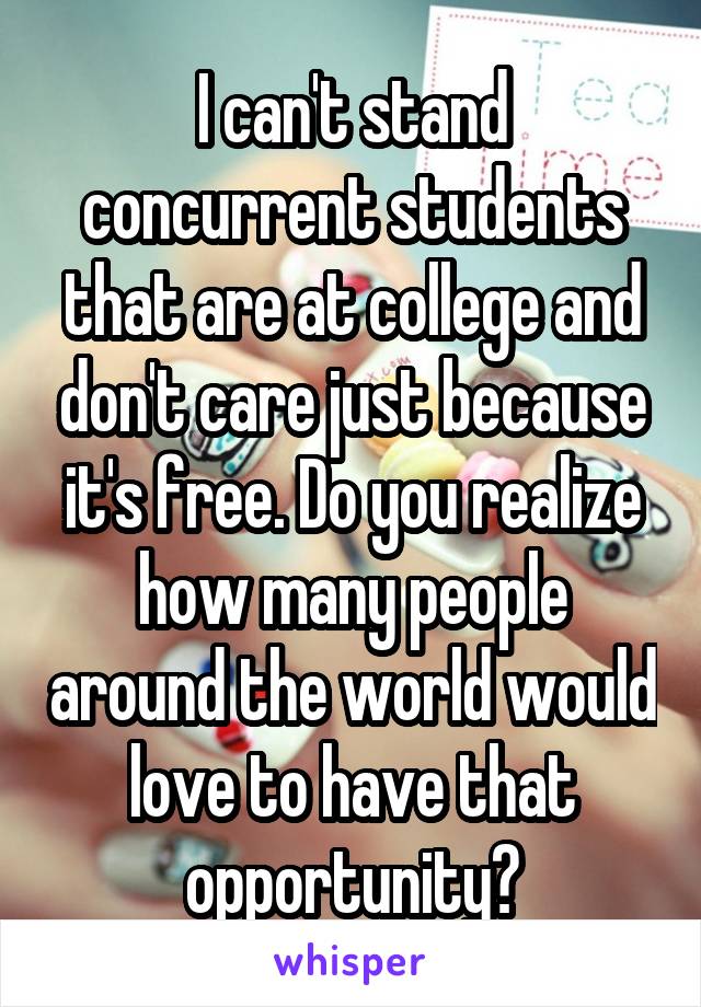 I can't stand concurrent students that are at college and don't care just because it's free. Do you realize how many people around the world would love to have that opportunity?