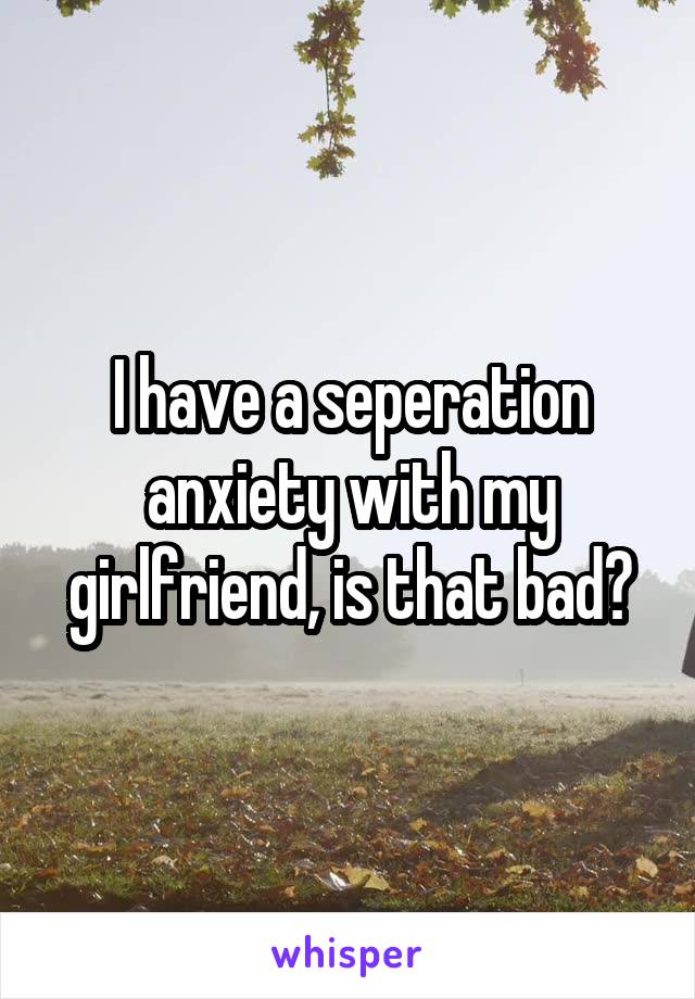 I have a seperation anxiety with my girlfriend, is that bad?