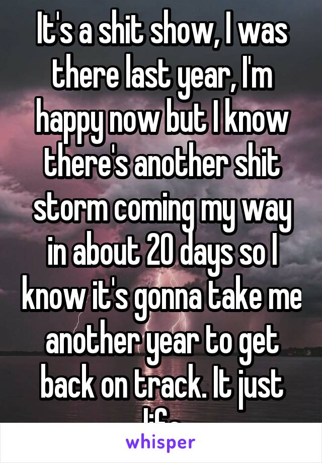 It's a shit show, I was there last year, I'm happy now but I know there's another shit storm coming my way in about 20 days so I know it's gonna take me another year to get back on track. It just life