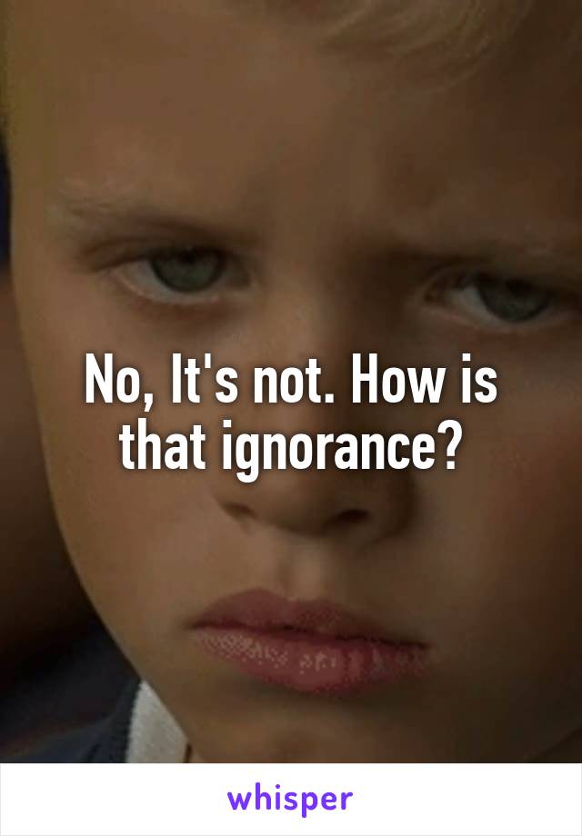 No, It's not. How is that ignorance?