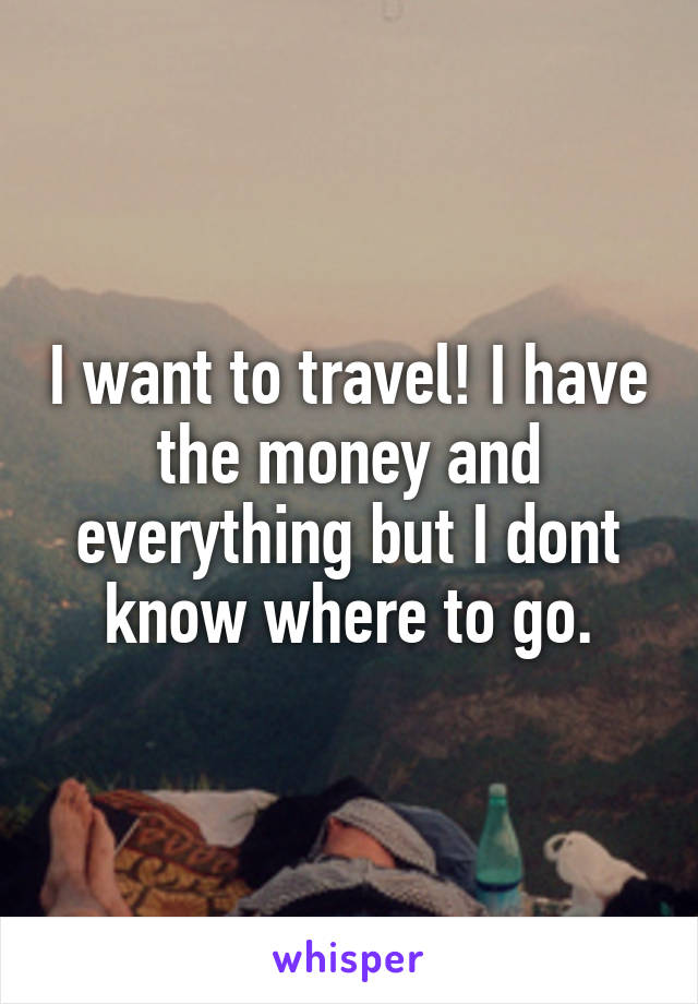 I want to travel! I have the money and everything but I dont know where to go.