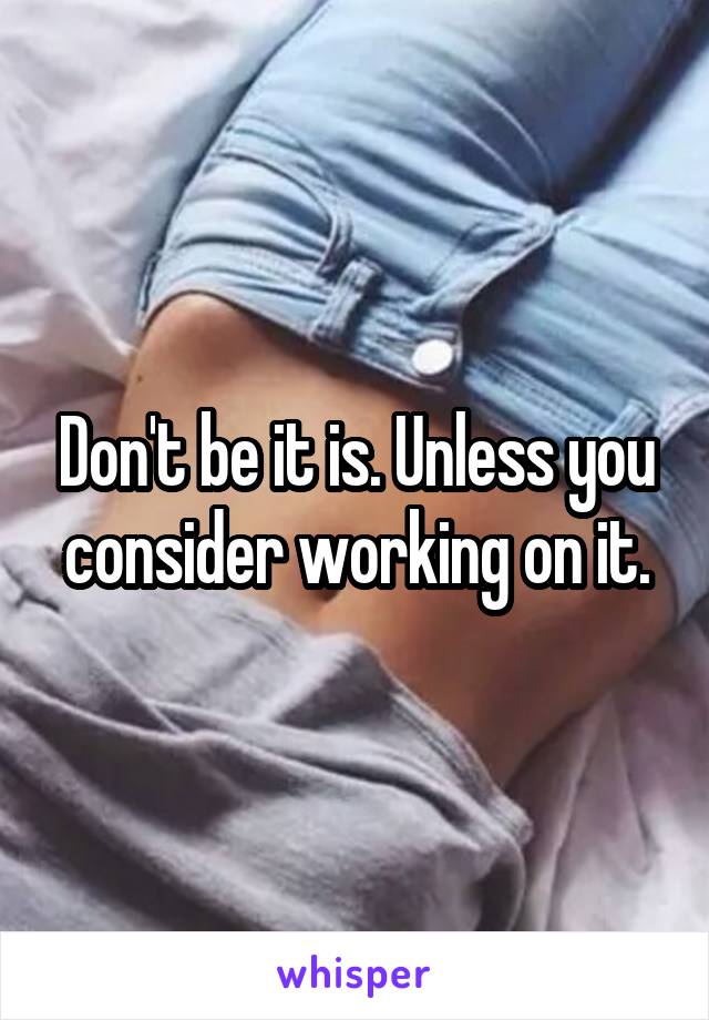 Don't be it is. Unless you consider working on it.
