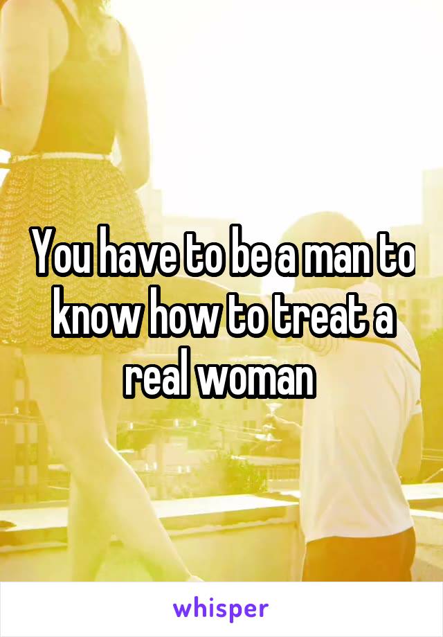 You have to be a man to know how to treat a real woman 