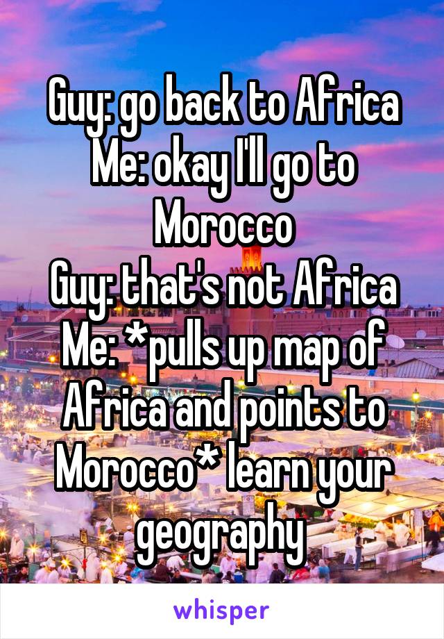 Guy: go back to Africa
Me: okay I'll go to Morocco
Guy: that's not Africa
Me: *pulls up map of Africa and points to Morocco* learn your geography 