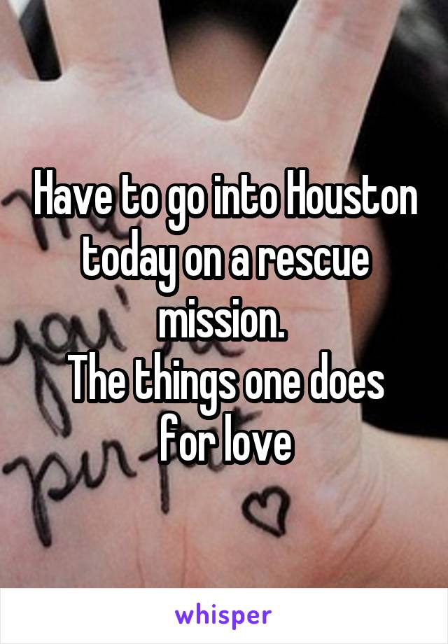 Have to go into Houston today on a rescue mission. 
The things one does for love