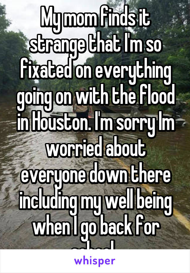 My mom finds it strange that I'm so fixated on everything going on with the flood in Houston. I'm sorry Im worried about everyone down there including my well being when I go back for school. 