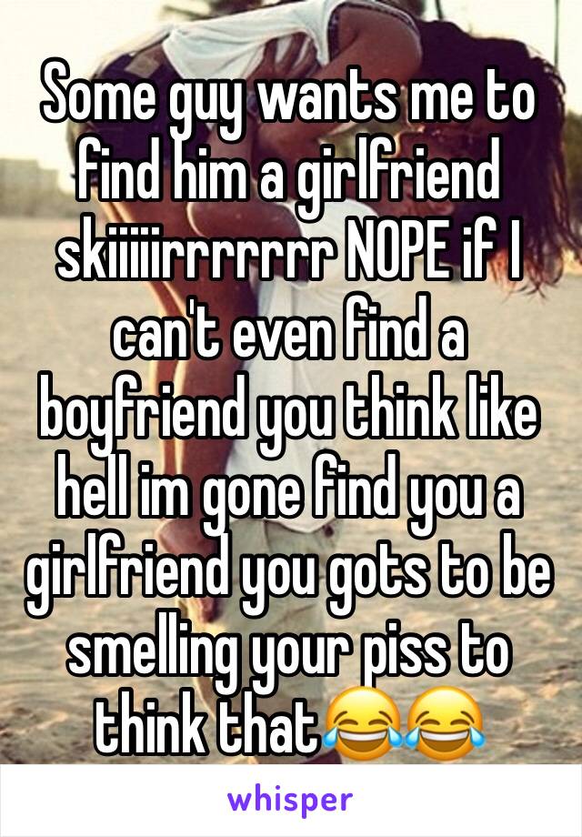 Some guy wants me to find him a girlfriend skiiiiirrrrrrr NOPE if I can't even find a boyfriend you think like hell im gone find you a girlfriend you gots to be smelling your piss to think that😂😂