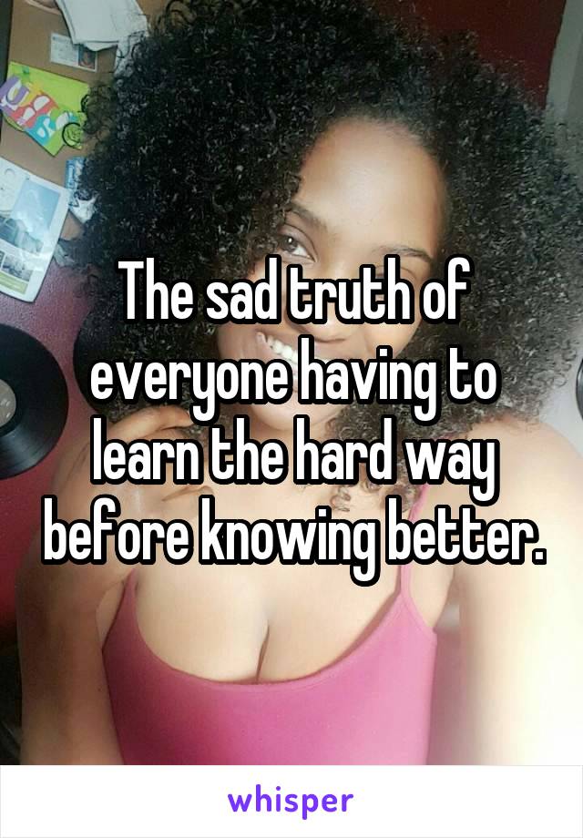 The sad truth of everyone having to learn the hard way before knowing better.