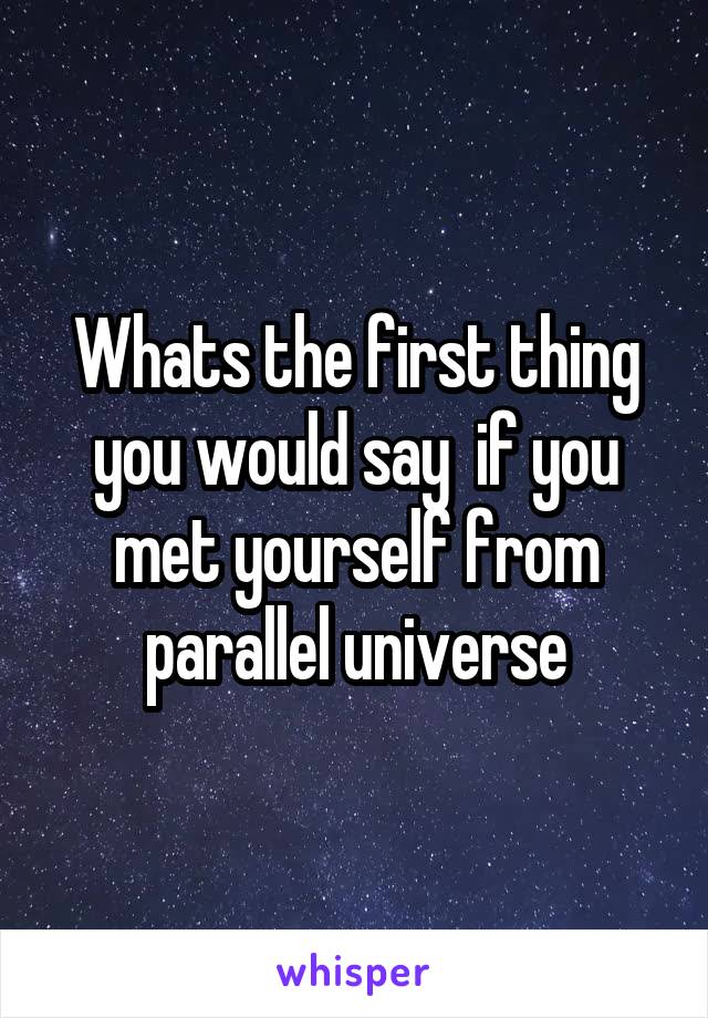 Whats the first thing you would say  if you met yourself from parallel universe