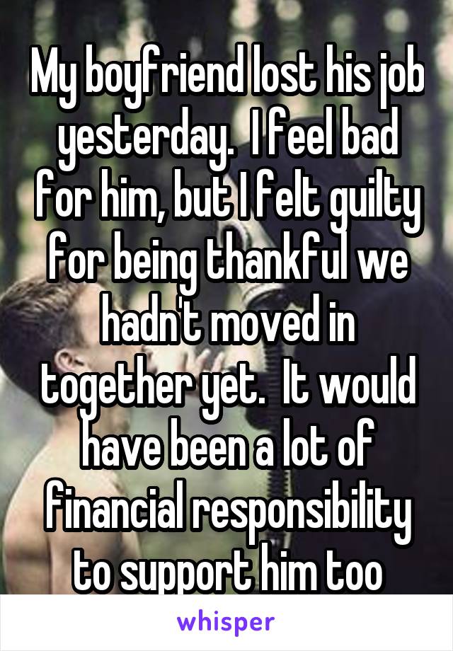 My boyfriend lost his job yesterday.  I feel bad for him, but I felt guilty for being thankful we hadn't moved in together yet.  It would have been a lot of financial responsibility to support him too