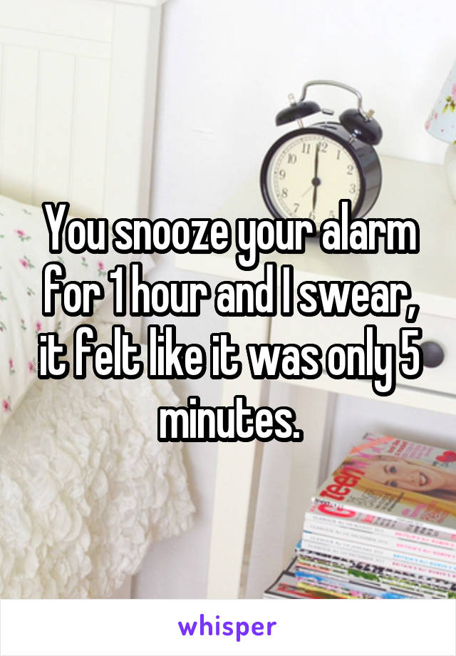 You snooze your alarm for 1 hour and I swear, it felt like it was only 5 minutes.