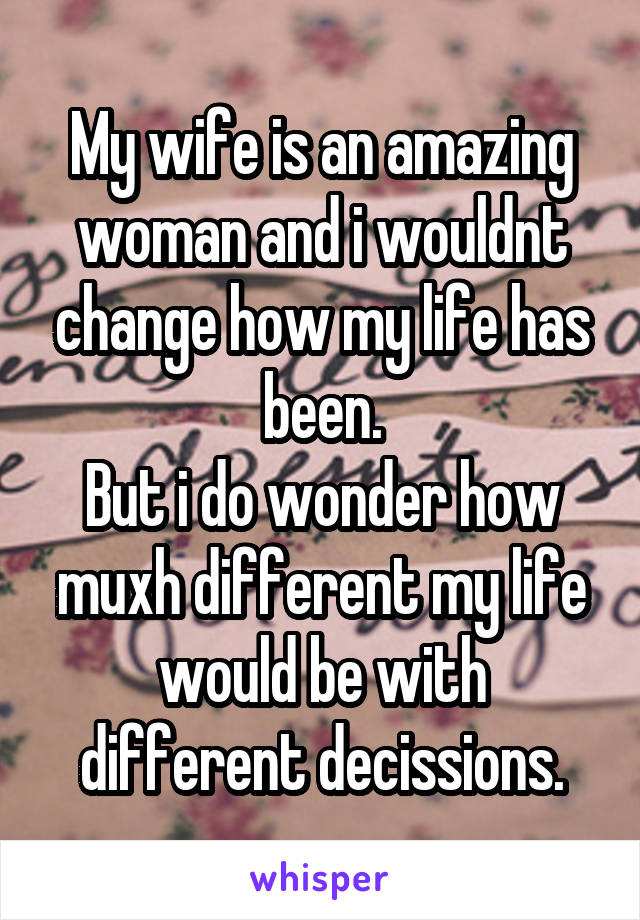 My wife is an amazing woman and i wouldnt change how my life has been.
But i do wonder how muxh different my life would be with different decissions.