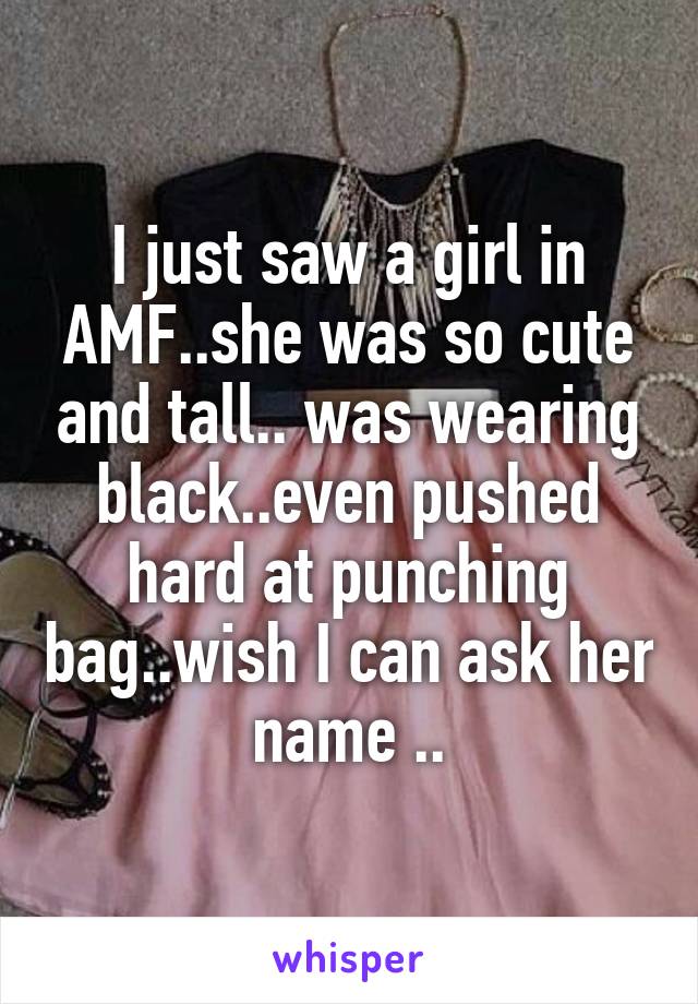 I just saw a girl in AMF..she was so cute and tall.. was wearing black..even pushed hard at punching bag..wish I can ask her name ..
