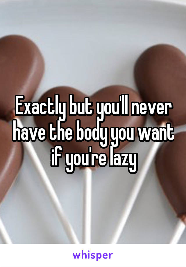 Exactly but you'll never have the body you want if you're lazy