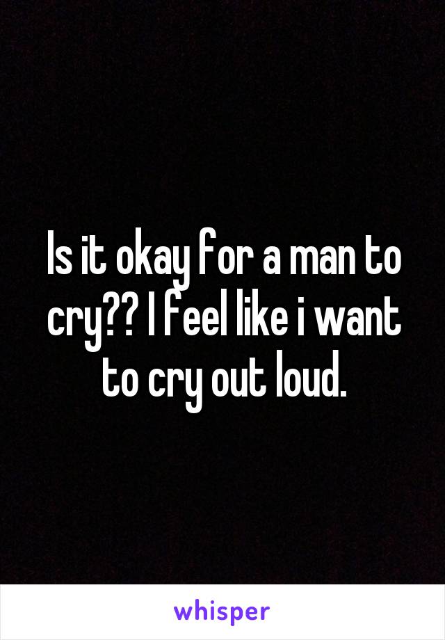 Is it okay for a man to cry?? I feel like i want to cry out loud.