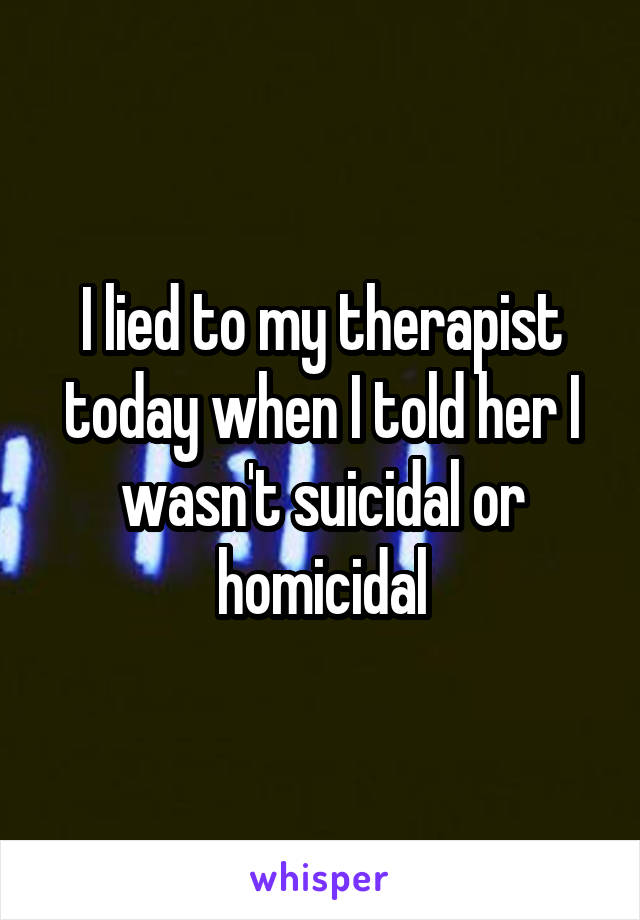 I lied to my therapist today when I told her I wasn't suicidal or homicidal