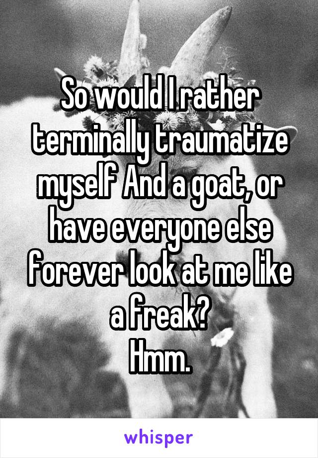 So would I rather terminally traumatize myself And a goat, or have everyone else forever look at me like a freak?
Hmm.