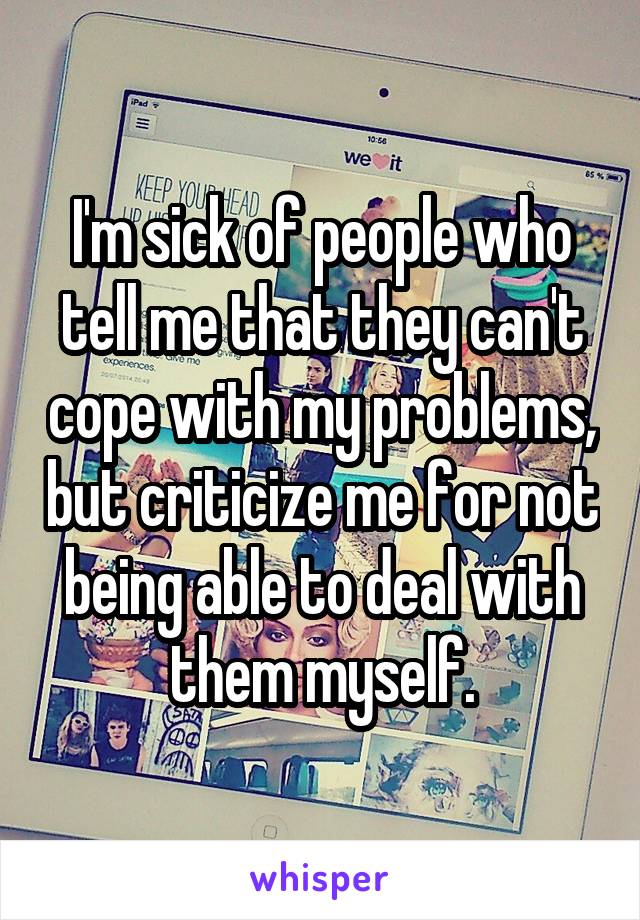 I'm sick of people who tell me that they can't cope with my problems, but criticize me for not being able to deal with them myself.