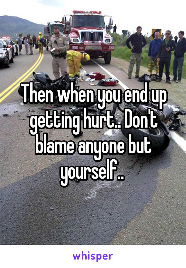 Then when you end up getting hurt.. Don't blame anyone but yourself.. 