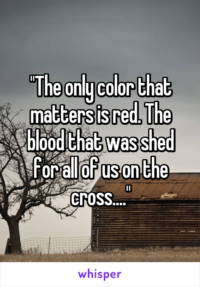 "The only color that matters is red. The blood that was shed for all of us on the cross...."