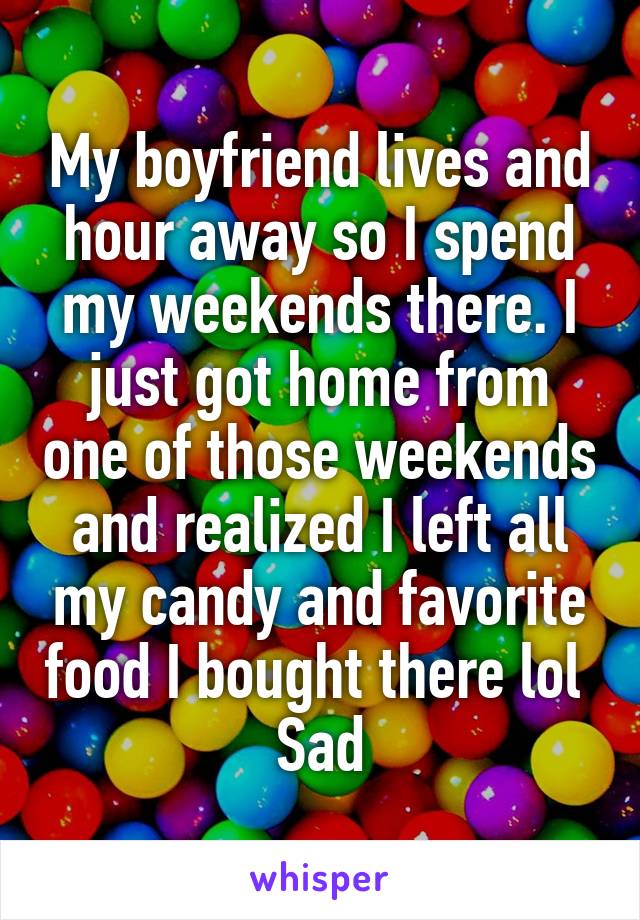 My boyfriend lives and hour away so I spend my weekends there. I just got home from one of those weekends and realized I left all my candy and favorite food I bought there lol 
Sad
