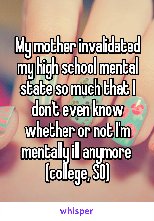 My mother invalidated my high school mental state so much that I don't even know whether or not I'm mentally ill anymore 
(college, SO)