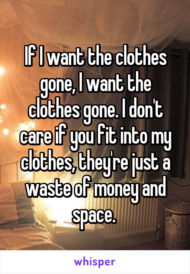 If I want the clothes gone, I want the clothes gone. I don't care if you fit into my clothes, they're just a waste of money and space. 