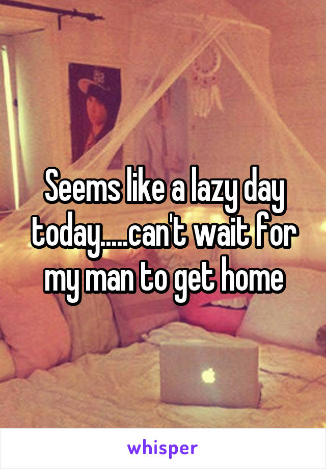 Seems like a lazy day today.....can't wait for my man to get home
