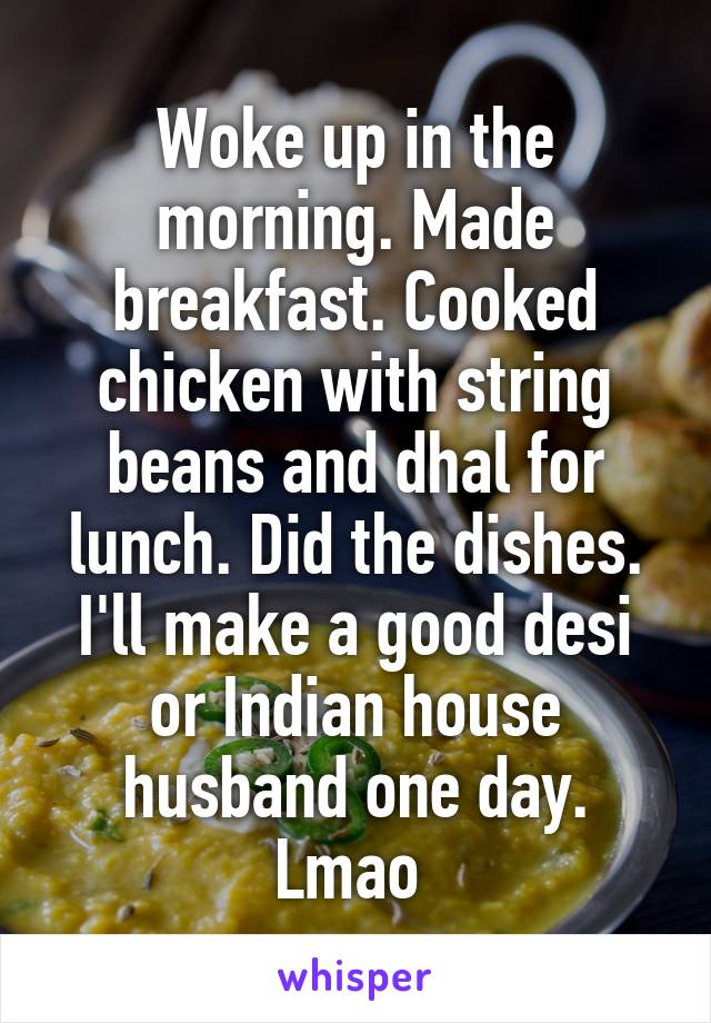 Woke up in the morning. Made breakfast. Cooked chicken with string beans and dhal for lunch. Did the dishes. I'll make a good desi or Indian house husband one day. Lmao 