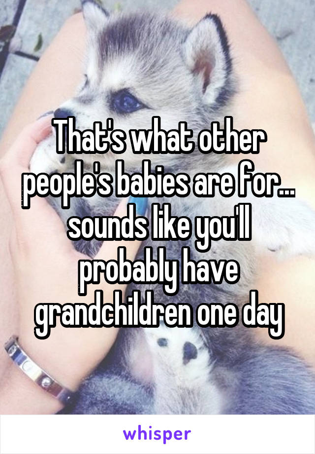 That's what other people's babies are for... sounds like you'll probably have grandchildren one day