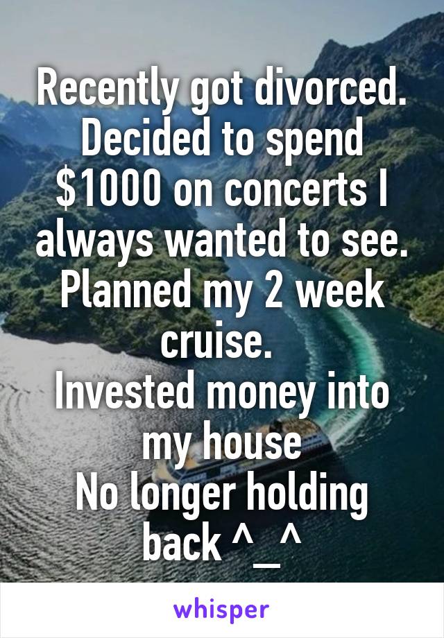 Recently got divorced. Decided to spend $1000 on concerts I always wanted to see. Planned my 2 week cruise. 
Invested money into my house
No longer holding back ^_^