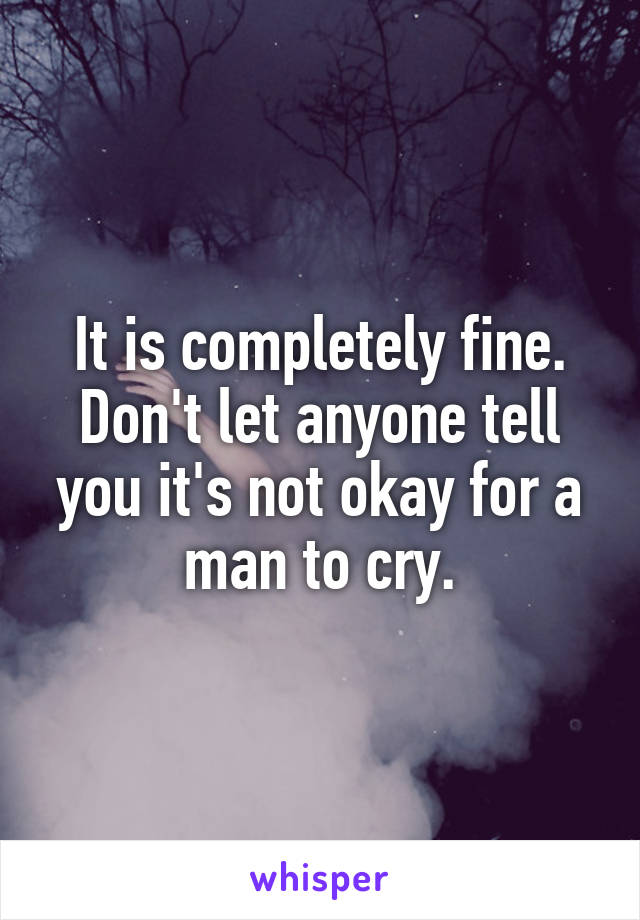 It is completely fine. Don't let anyone tell you it's not okay for a man to cry.