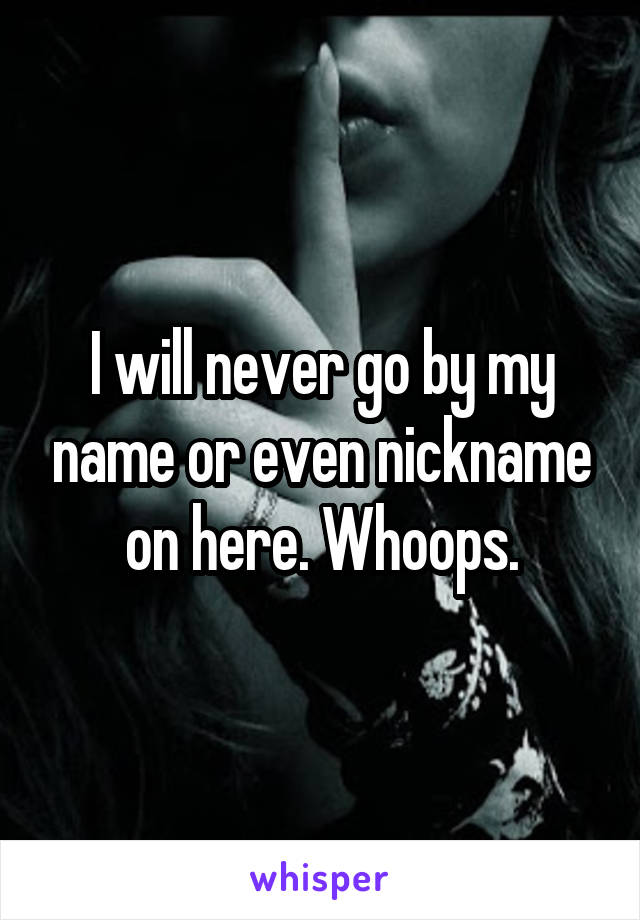 I will never go by my name or even nickname on here. Whoops.