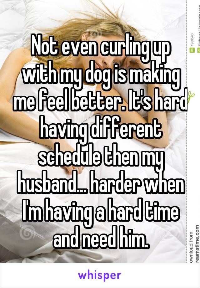 Not even curling up with my dog is making me feel better. It's hard having different schedule then my husband... harder when I'm having a hard time and need him.
