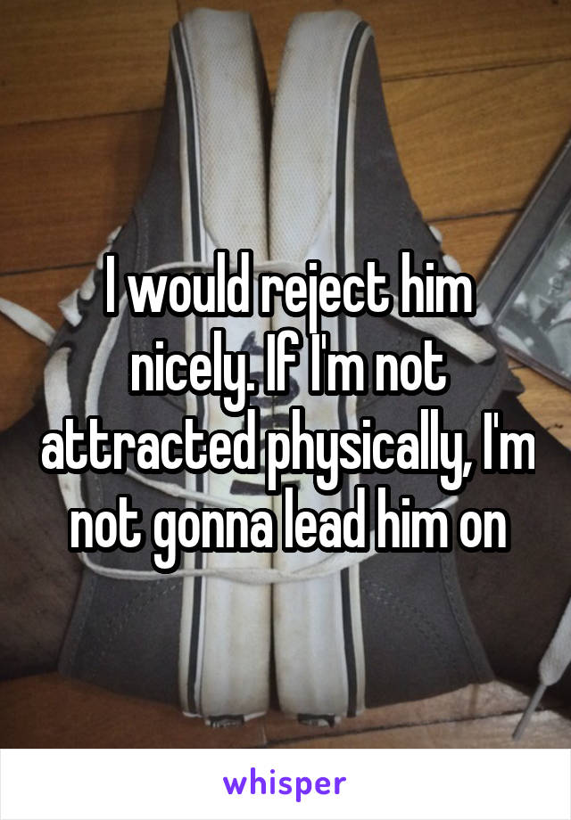 I would reject him nicely. If I'm not attracted physically, I'm not gonna lead him on