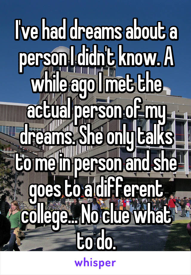 I've had dreams about a person I didn't know. A while ago I met the actual person of my dreams. She only talks to me in person and she goes to a different college... No clue what to do.