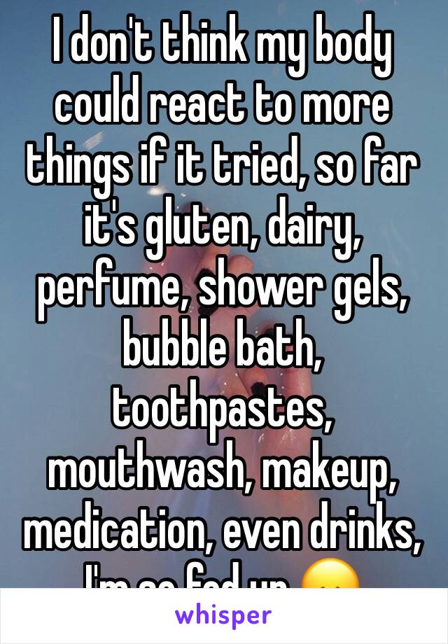 I don't think my body could react to more things if it tried, so far it's gluten, dairy, perfume, shower gels, bubble bath, toothpastes, mouthwash, makeup, medication, even drinks, I'm so fed up 😞