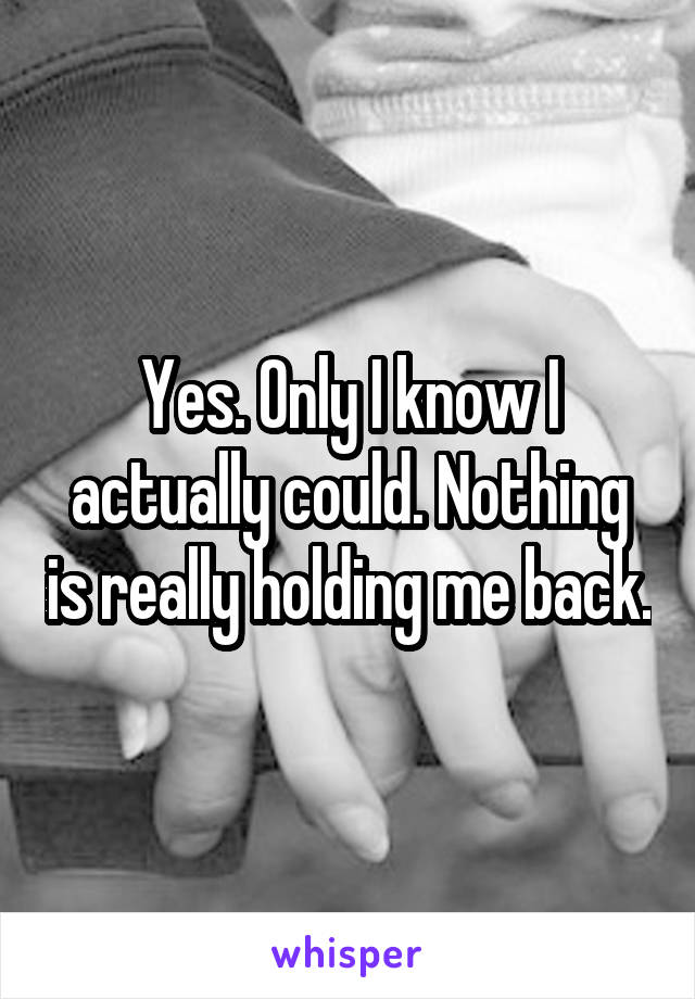 Yes. Only I know I actually could. Nothing is really holding me back.