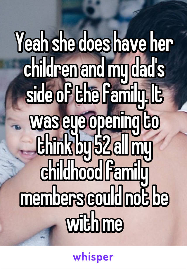 Yeah she does have her children and my dad's side of the family. It was eye opening to think by 52 all my childhood family members could not be with me