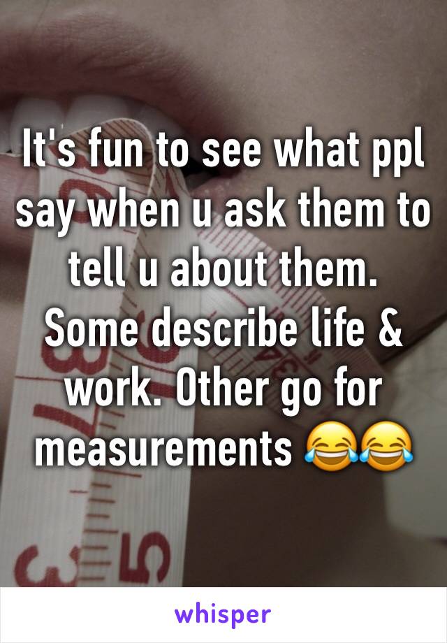It's fun to see what ppl say when u ask them to tell u about them.  Some describe life & work. Other go for measurements 😂😂
