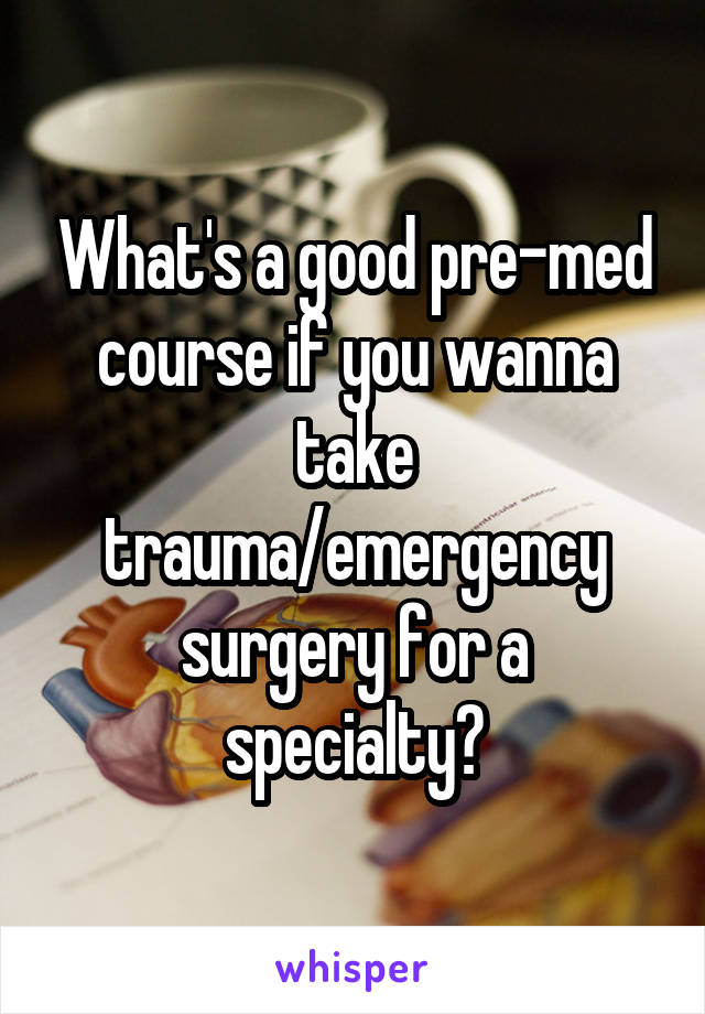 What's a good pre-med course if you wanna take trauma/emergency surgery for a specialty?