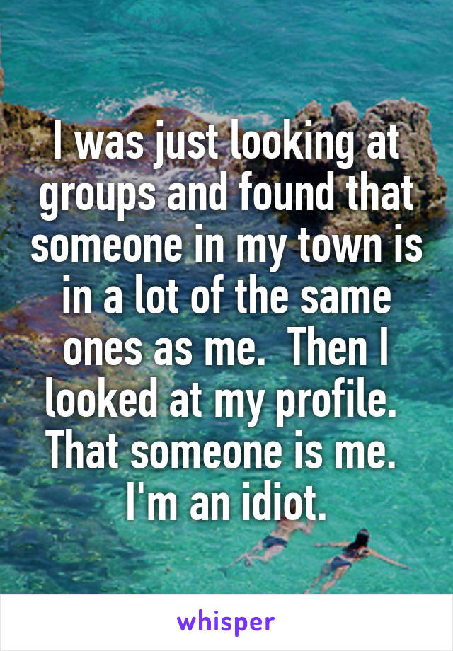 I was just looking at groups and found that someone in my town is in a lot of the same ones as me.  Then I looked at my profile.  That someone is me.  I'm an idiot.