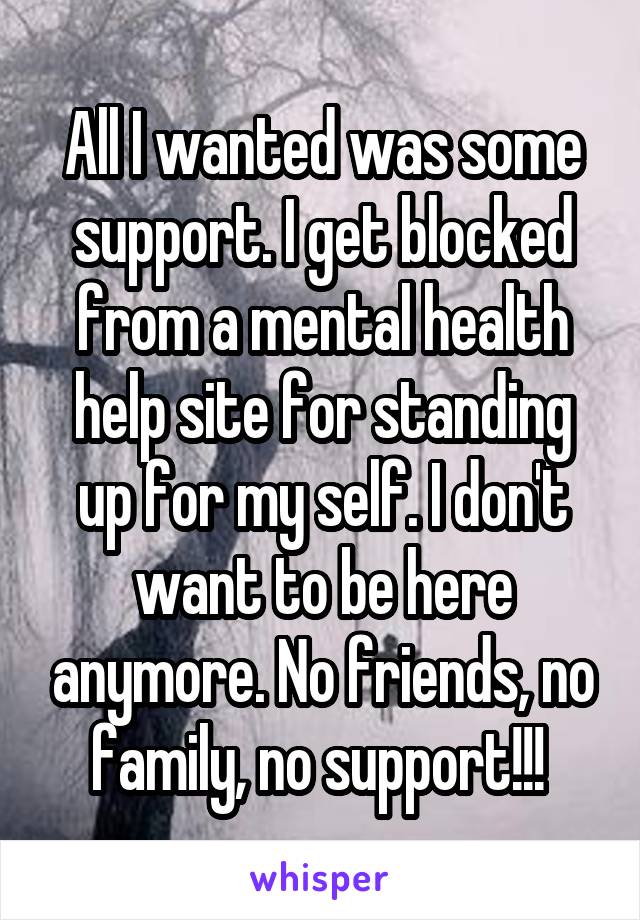 All I wanted was some support. I get blocked from a mental health help site for standing up for my self. I don't want to be here anymore. No friends, no family, no support!!! 