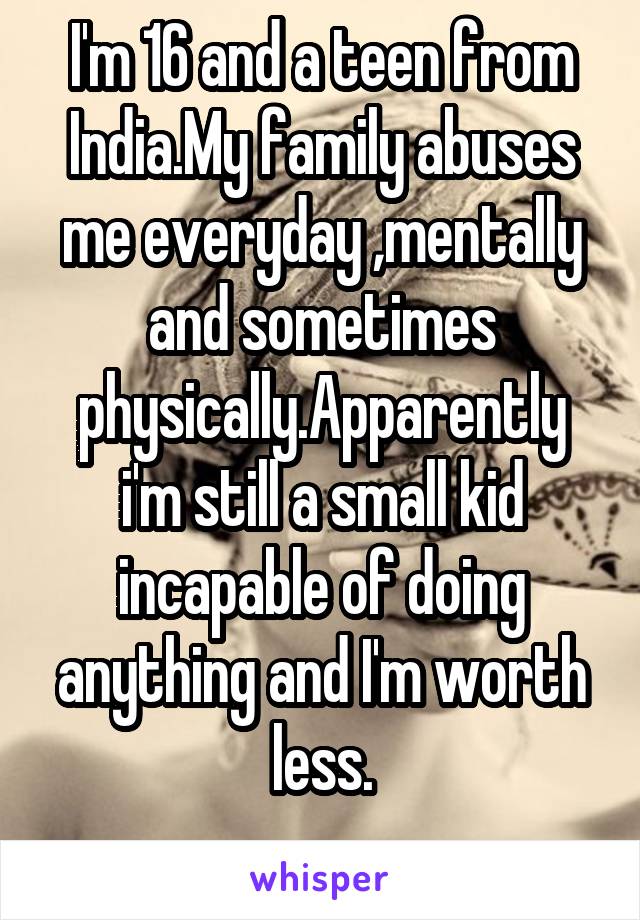 I'm 16 and a teen from India.My family abuses me everyday ,mentally and sometimes physically.Apparently i'm still a small kid incapable of doing anything and I'm worth
less.
