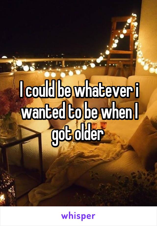 I could be whatever i wanted to be when I got older 