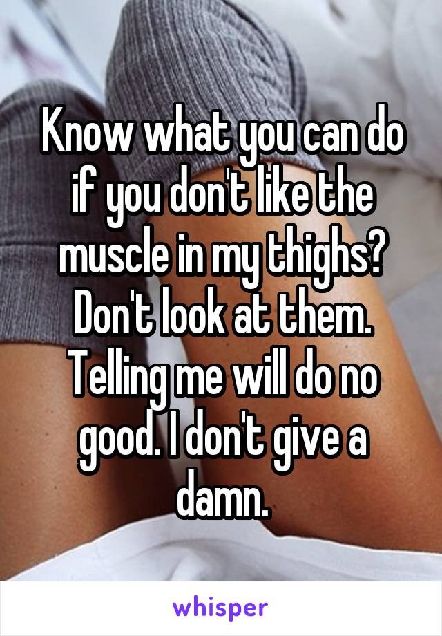Know what you can do if you don't like the muscle in my thighs? Don't look at them. Telling me will do no good. I don't give a damn.