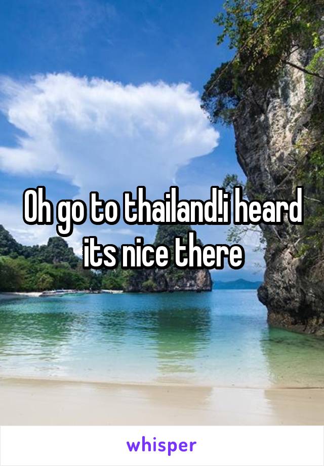 Oh go to thailand!i heard its nice there
