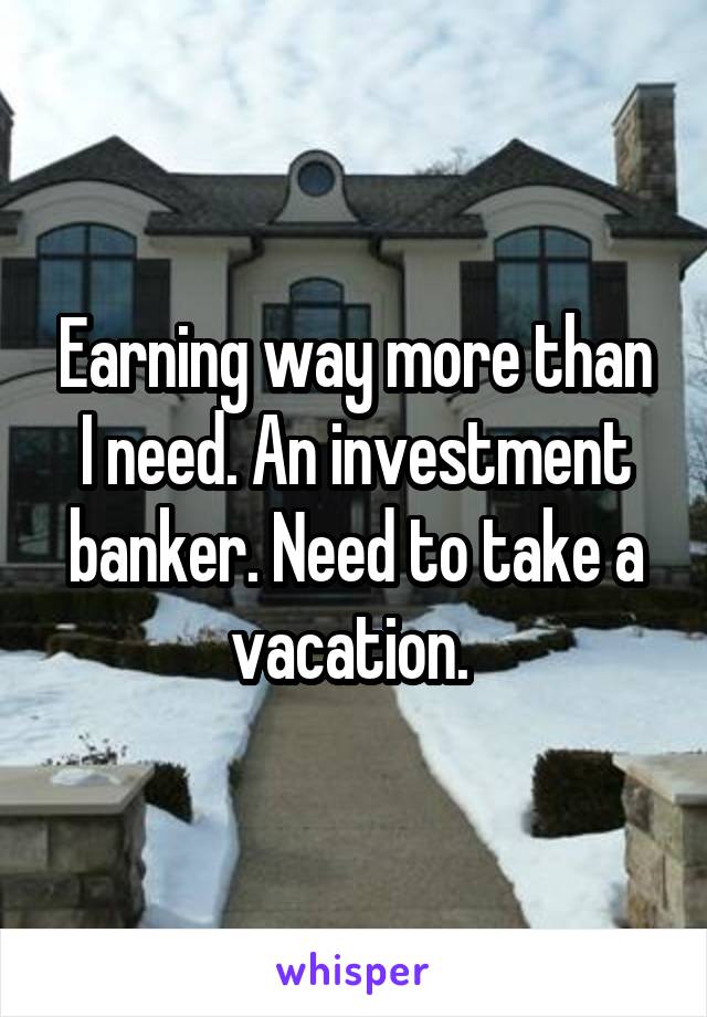 Earning way more than I need. An investment banker. Need to take a vacation. 