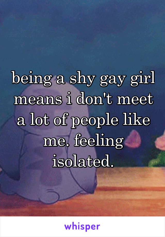 being a shy gay girl means i don't meet a lot of people like me. feeling isolated.